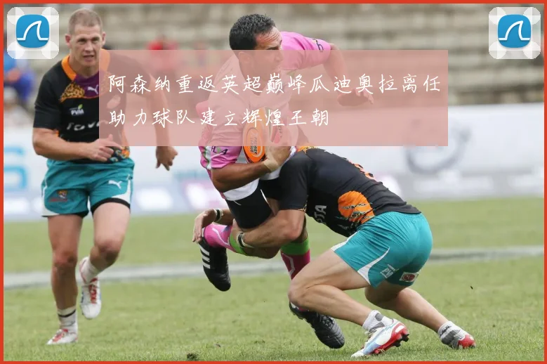 阿森纳重返英超巅峰瓜迪奥拉离任助力球队建立辉煌王朝