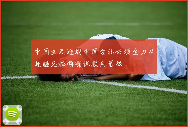 中国女足迎战中国台北必须全力以赴避免松懈确保顺利晋级