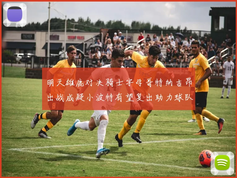 明天雄鹿对决骑士字母哥特纳吉昂出战成疑小波特有望复出助力球队