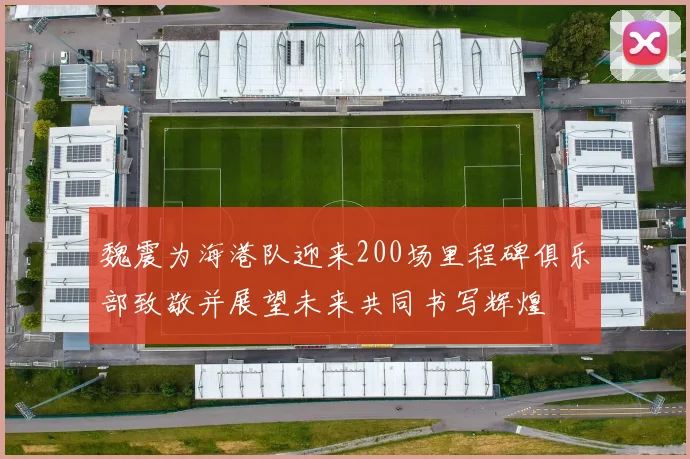 魏震为海港队迎来200场里程碑俱乐部致敬并展望未来共同书写辉煌
