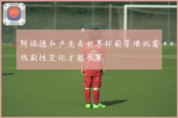 阿诺德和卢克肖世界杯前景堪忧需戏剧性变化才能参赛