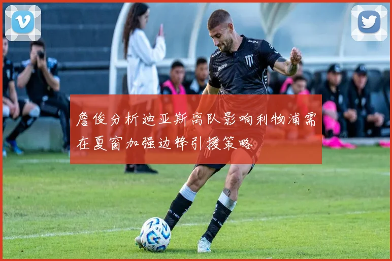 詹俊分析迪亚斯离队影响利物浦需在夏窗加强边锋引援策略