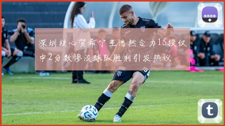深圳核心贺希宁王浩然合力15投仅中2分数惨淡球队胜利引发热议
