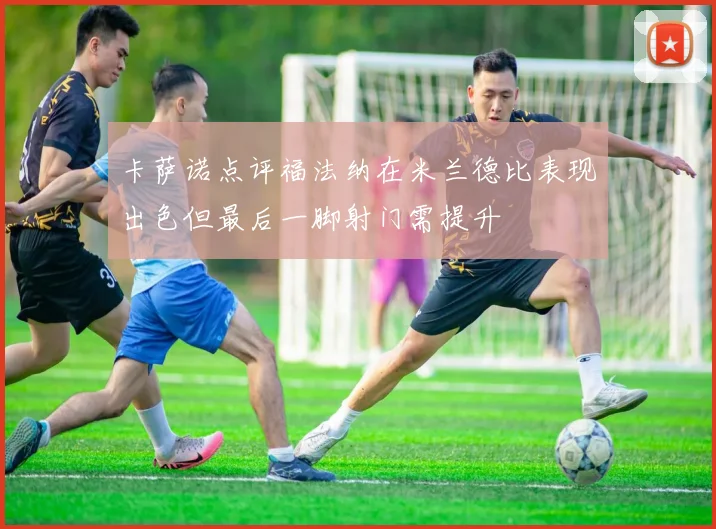 卡萨诺点评福法纳在米兰德比表现出色但最后一脚射门需提升