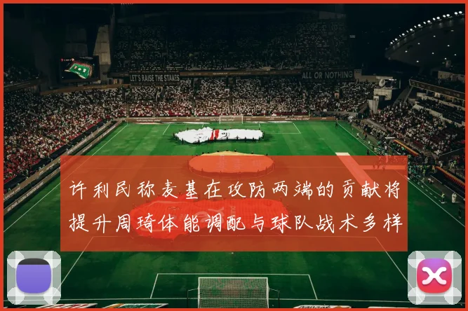 许利民称麦基在攻防两端的贡献将提升周琦体能调配与球队战术多样性