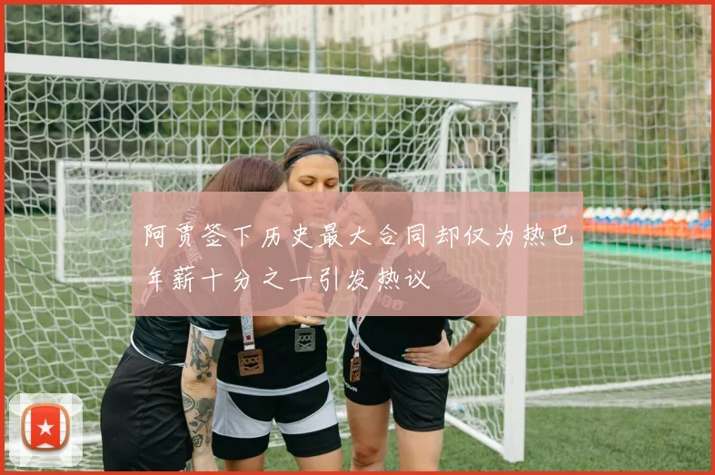 阿贾签下历史最大合同却仅为热巴年薪十分之一引发热议