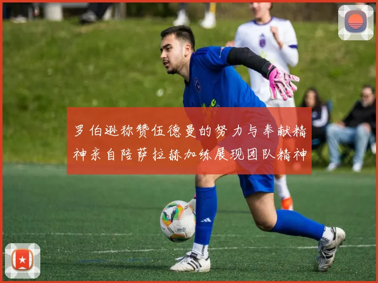 罗伯逊称赞伍德曼的努力与奉献精神亲自陪萨拉赫加练展现团队精神