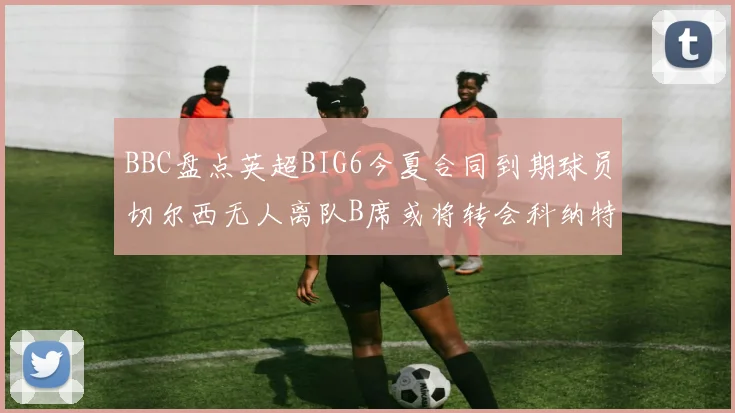 BBC盘点英超BIG6今夏合同到期球员切尔西无人离队B席或将转会科纳特续约在即
