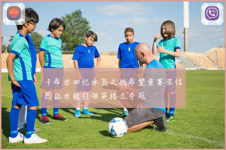 卡希尔回忆冰岛之战希望重赛深信图赫尔能引领英格兰夺冠