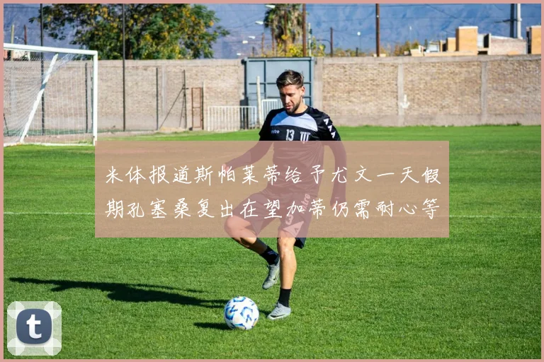 米体报道斯帕莱蒂给予尤文一天假期孔塞桑复出在望加蒂仍需耐心等待